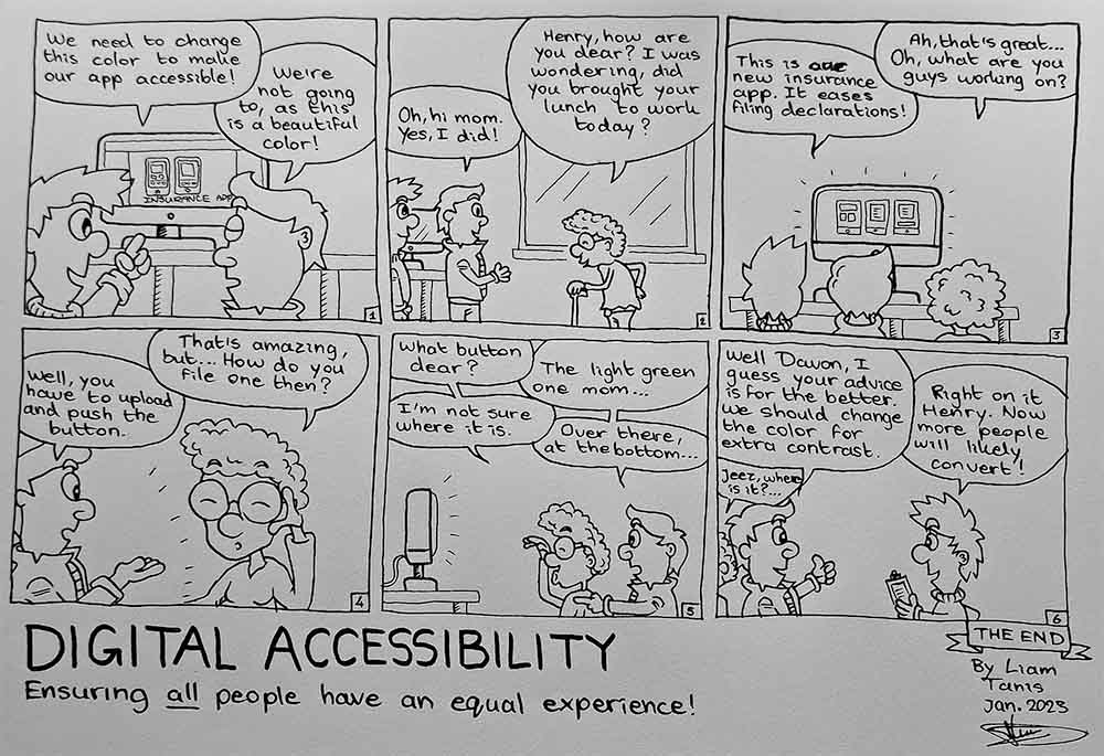 The comic about digital accessibility starts. Frame 1: Henry, the stakeholder, and Davon the designer, having a conversation about the color used in their insurance app. Davon says: “We need to change this color to make our app accessible.” Henry responds: “We’re not going to, as this is a beautiful color.” An iMac in the back showing the designs of the insurance app. Frame 2: Henry’s mom, a senior lady with a walking stick and large glasses, walks in. She says: “Henry, how are you dear? I was wondering, did you bring your lunch to work today?” Henry responds: “Oh, hi mom. Yes, I did!” Frame 3: Henry’s mom: “Ah, that’s great…” She spots the designs of the app on the screen. “Oh, what are you guys working on?” Henry explains: “This is our new insurance app. It eases filing declarations.” Frame 4: Henry’s mom repositions her glasses, and says: “That’s amazing, but… How do I file one?” Henry responds: “Well, you have to upload and push the button.” Frame 5: Davon, Henry and Mom are staring at the screen. Henry’s mom is still struggling. “What button dear?” Henry responds: “The green one mom.” Mom: “I’m not sure where it is.” Henry: “Over there, at the bottom…” Frame 6: Henry turns his head back to Davon and says: “Well Davon, I guess your advice is for the better. We should change the color for extra contrast.” Davon responds happily: “Right on it Henry. Now more people will likely convert.” While their conversation is going, Henry’s mom has a hard time in the back. The comic finishes with her saying: “Jeez, where is it?...” A comic about digital accessibility, by Liam Tanis. 